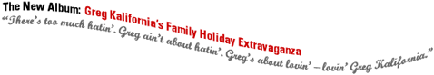 The New Album:  Greg Kalifornia's Family Holiday Extravaganza.  There's too much hatin'.  Greg ain't about hatin'.  Greg's about lovin' -lovin' Greg Kalifornia